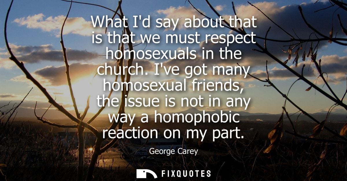 What Id say about that is that we must respect homosexuals in the church. Ive got many homosexual friends, the issue is 