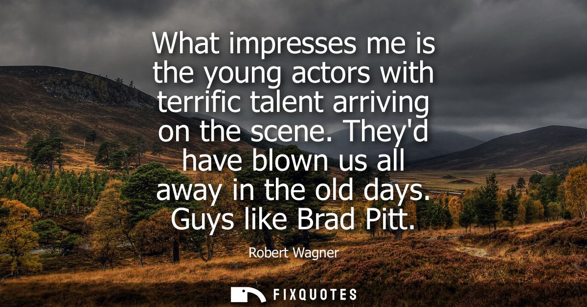 What impresses me is the young actors with terrific talent arriving on the scene. Theyd have blown us all away in the ol