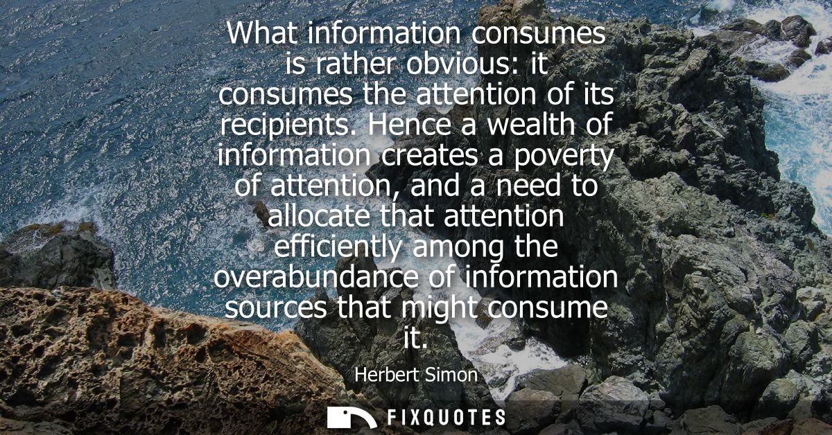 What information consumes is rather obvious: it consumes the attention of its recipients. Hence a wealth of information 