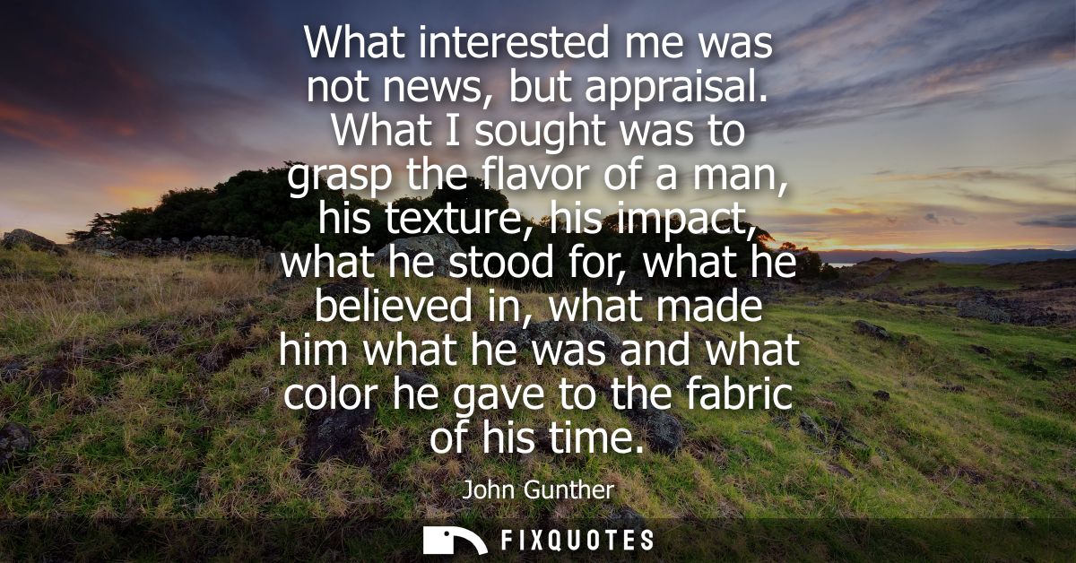 What interested me was not news, but appraisal. What I sought was to grasp the flavor of a man, his texture, his impact,