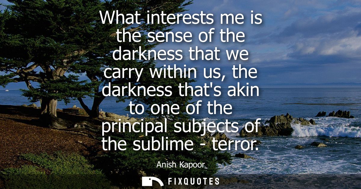 What interests me is the sense of the darkness that we carry within us, the darkness thats akin to one of the principal 