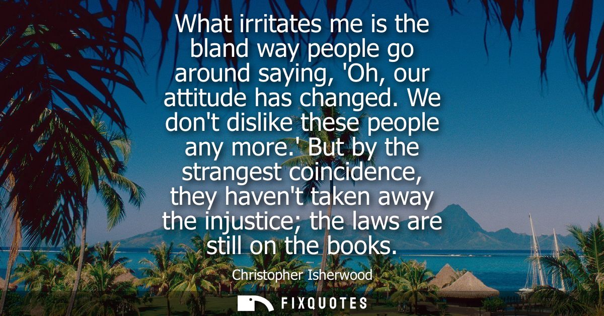 What irritates me is the bland way people go around saying, Oh, our attitude has changed. We dont dislike these people a