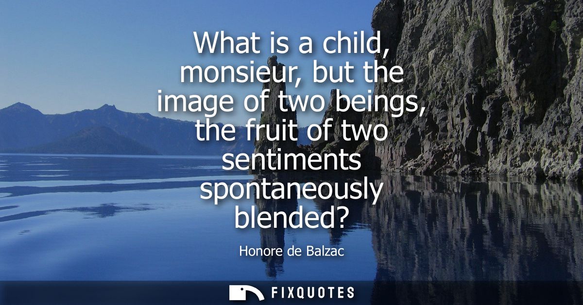 What is a child, monsieur, but the image of two beings, the fruit of two sentiments spontaneously blended?