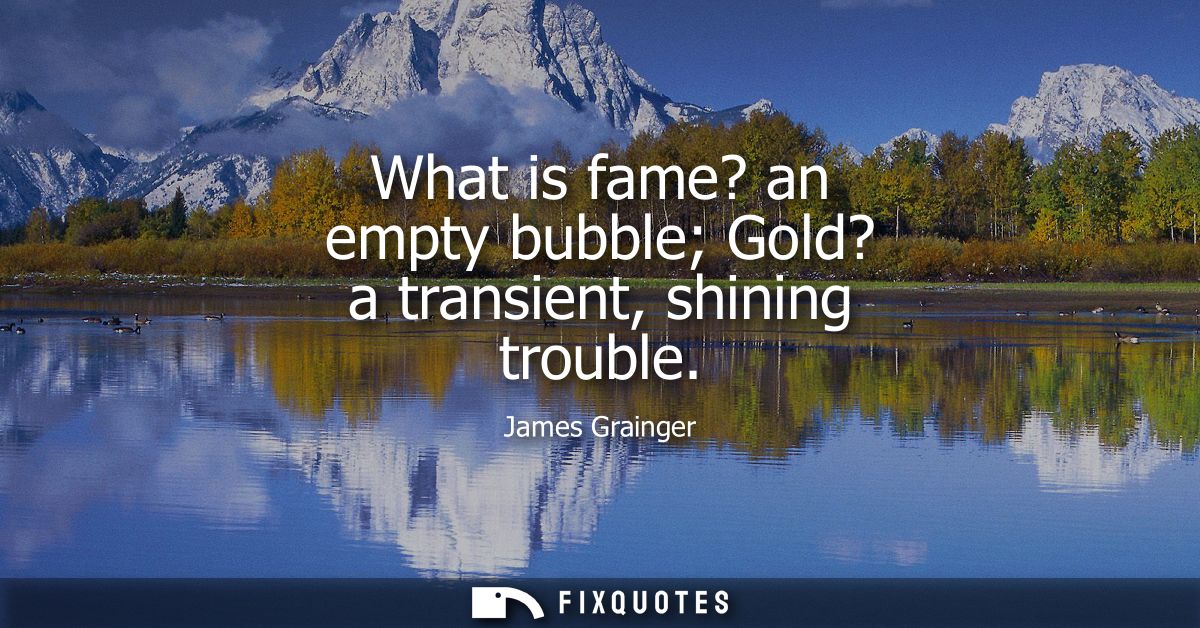 What is fame? an empty bubble Gold? a transient, shining trouble