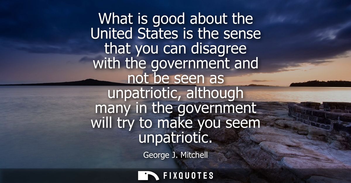 What is good about the United States is the sense that you can disagree with the government and not be seen as unpatriot