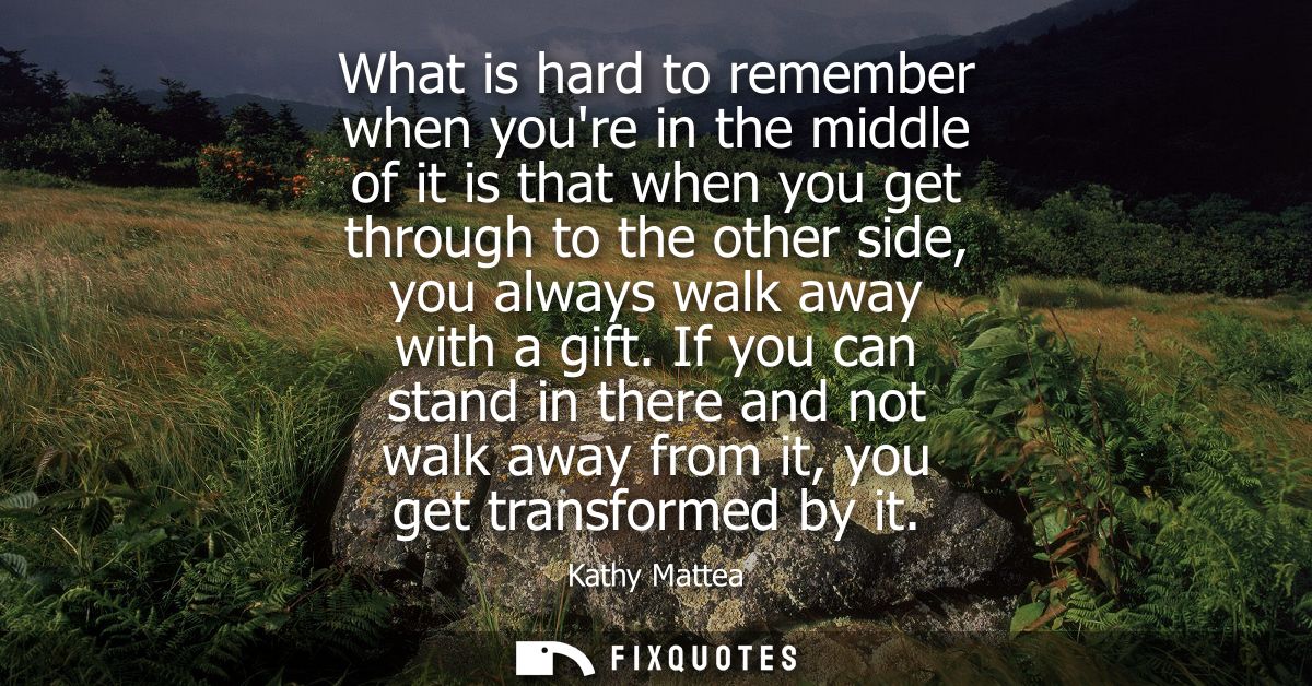 What is hard to remember when youre in the middle of it is that when you get through to the other side, you always walk 