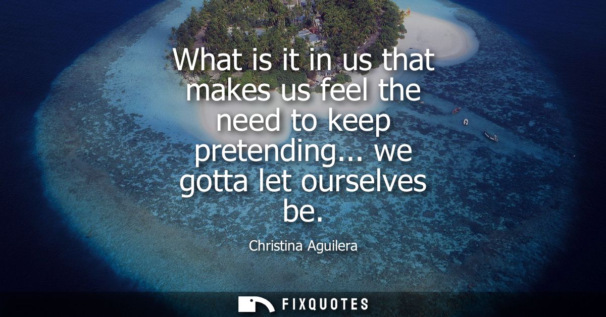 What is it in us that makes us feel the need to keep pretending... we gotta let ourselves be