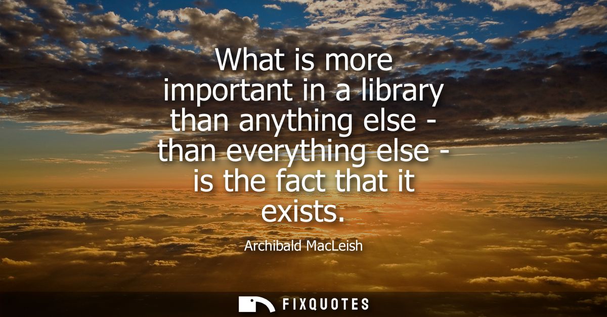What is more important in a library than anything else - than everything else - is the fact that it exists