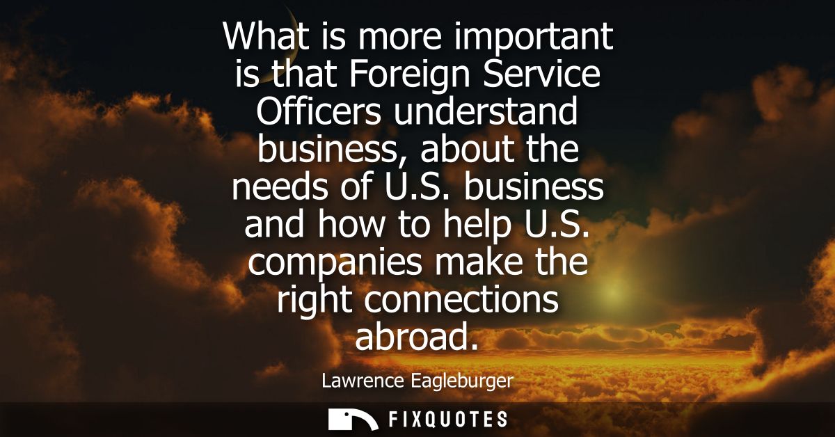 What is more important is that Foreign Service Officers understand business, about the needs of U.S. business and how to