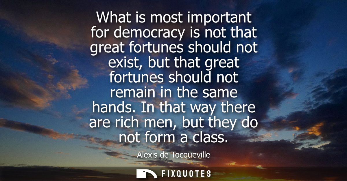 What is most important for democracy is not that great fortunes should not exist, but that great fortunes should not rem