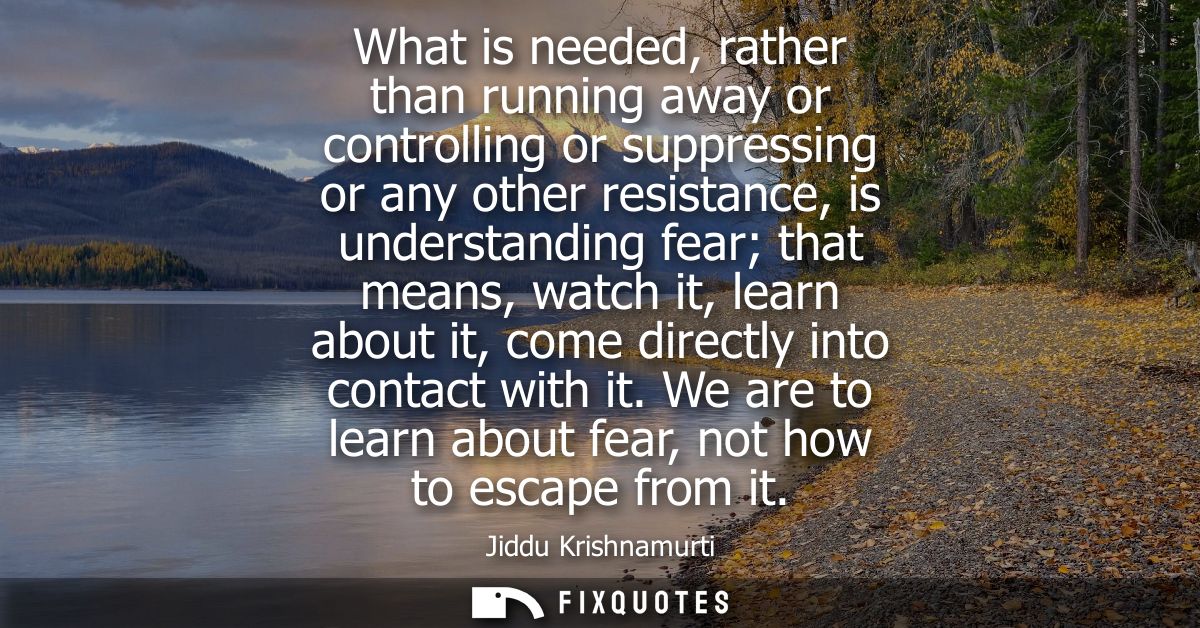 What is needed, rather than running away or controlling or suppressing or any other resistance, is understanding fear th