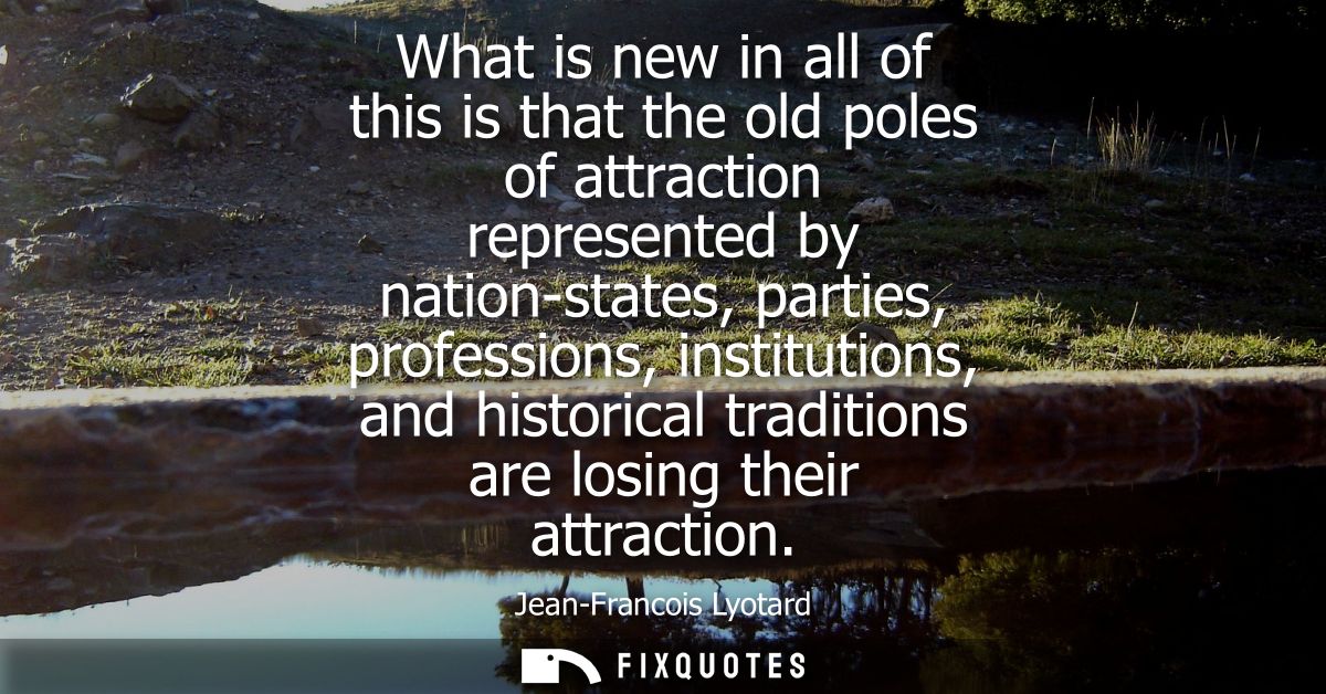What is new in all of this is that the old poles of attraction represented by nation-states, parties, professions, insti