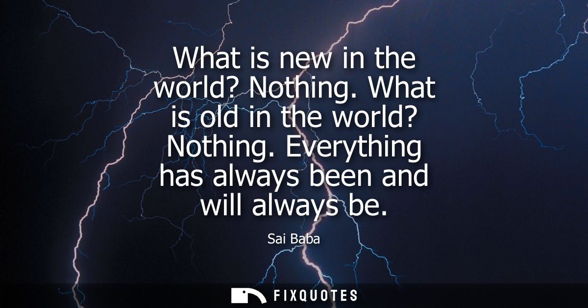 What is new in the world? Nothing. What is old in the world? Nothing. Everything has always been and will always be