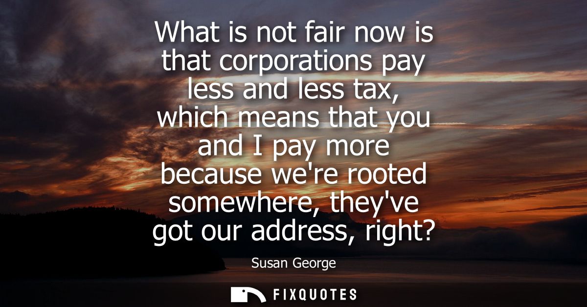 What is not fair now is that corporations pay less and less tax, which means that you and I pay more because were rooted