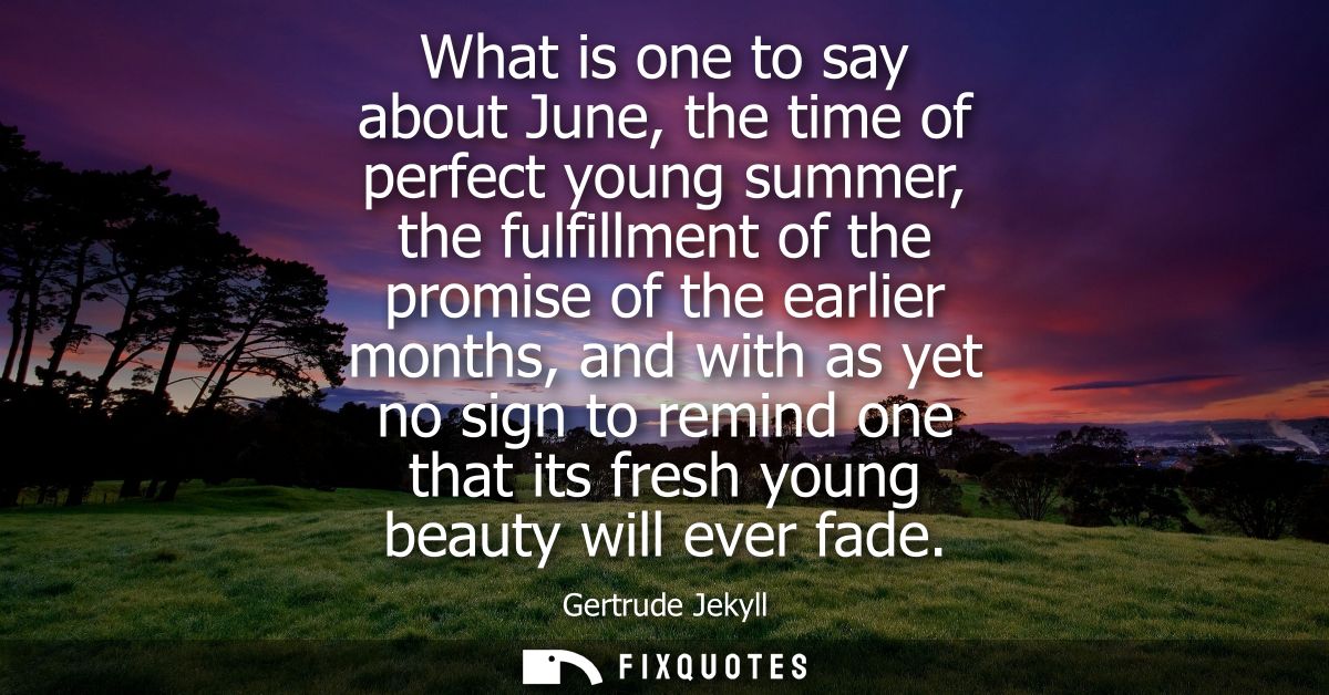 What is one to say about June, the time of perfect young summer, the fulfillment of the promise of the earlier months, a