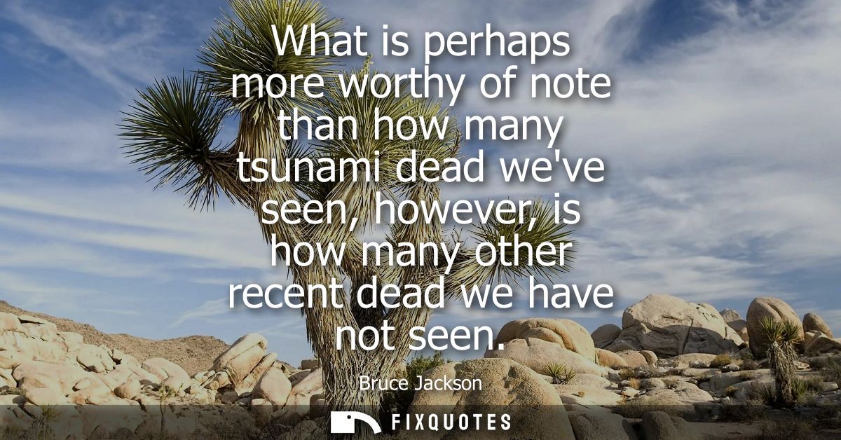 What is perhaps more worthy of note than how many tsunami dead weve seen, however, is how many other recent dead we have