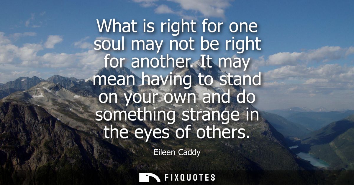 What is right for one soul may not be right for another. It may mean having to stand on your own and do something strang