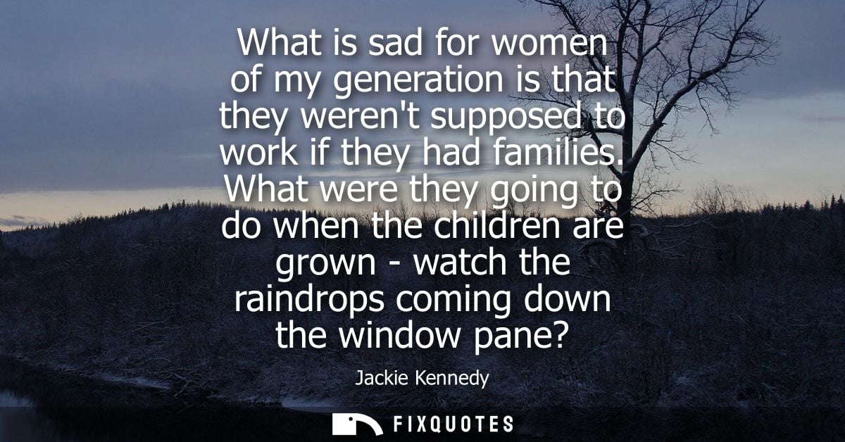 What is sad for women of my generation is that they werent supposed to work if they had families. What were they going t