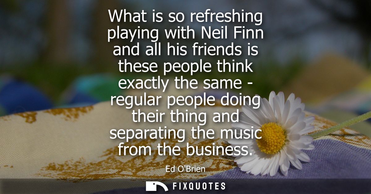 What is so refreshing playing with Neil Finn and all his friends is these people think exactly the same - regular people