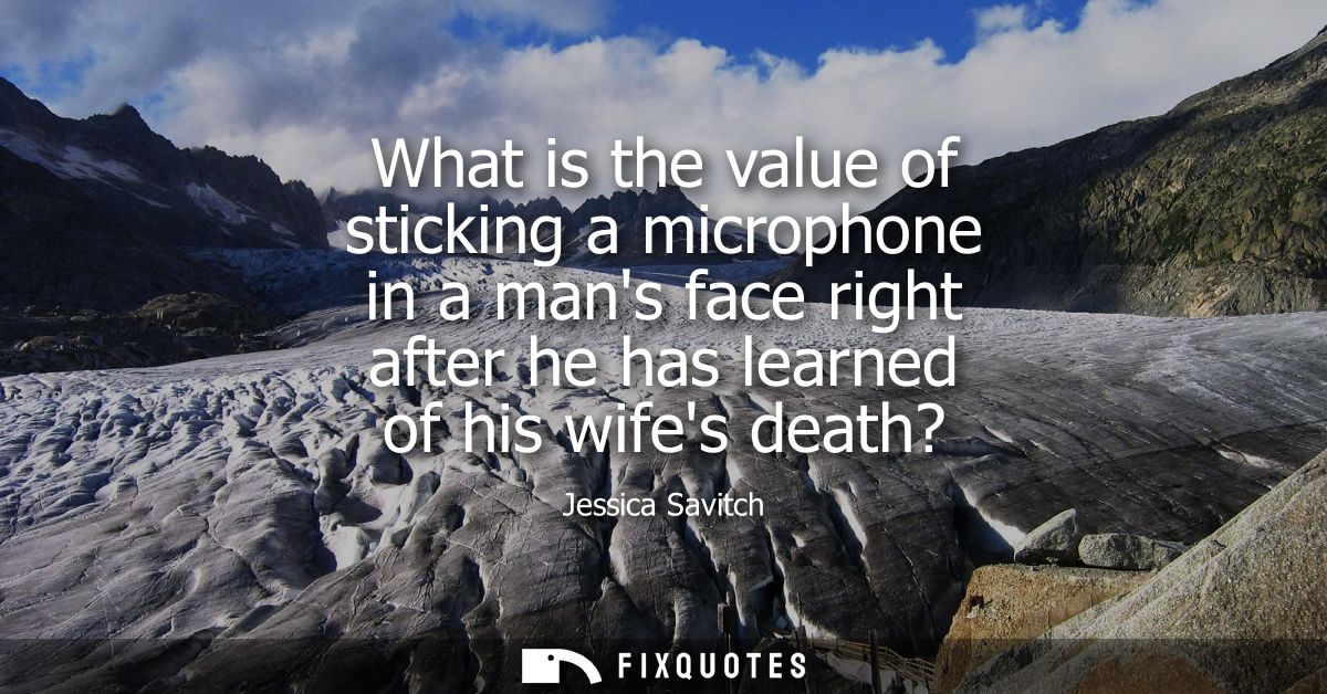 What is the value of sticking a microphone in a mans face right after he has learned of his wifes death?