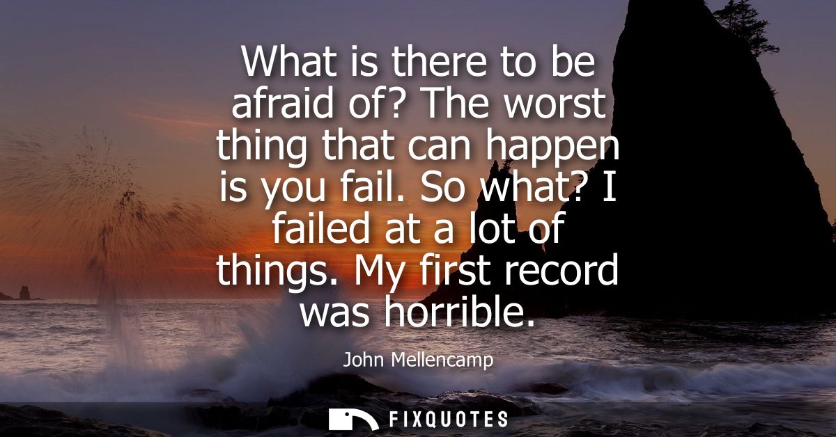 What is there to be afraid of? The worst thing that can happen is you fail. So what? I failed at a lot of things. My fir