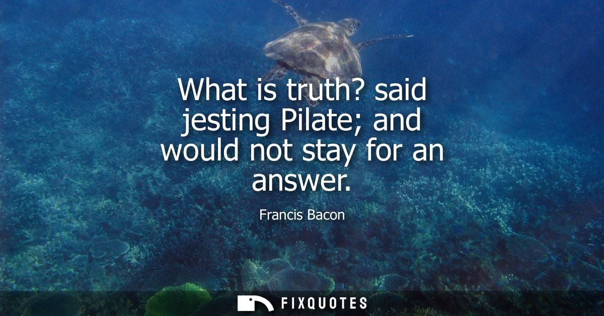 What is truth? said jesting Pilate and would not stay for an answer - Francis Bacon