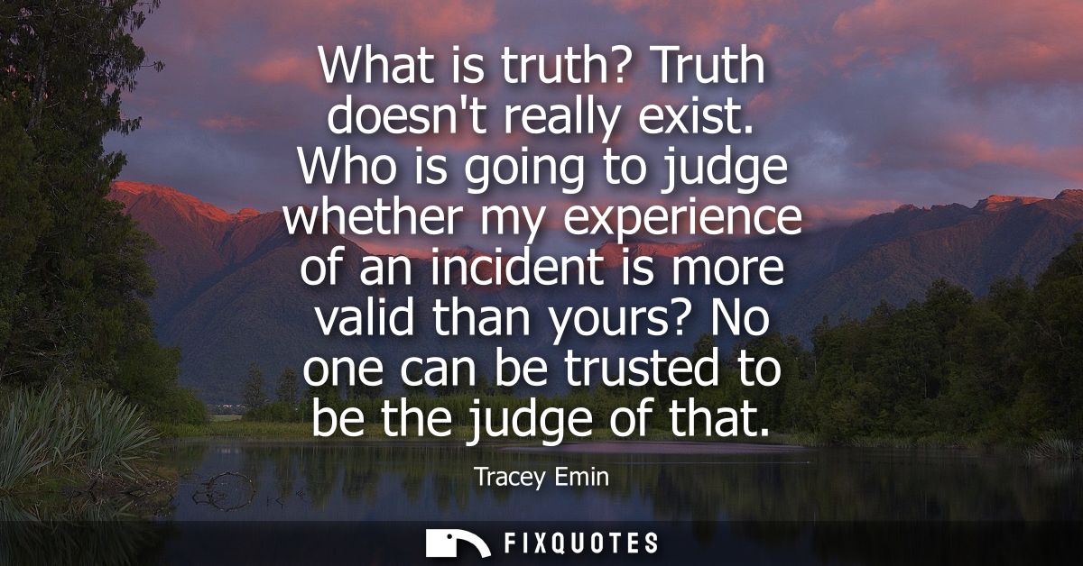 What is truth? Truth doesnt really exist. Who is going to judge whether my experience of an incident is more valid than 