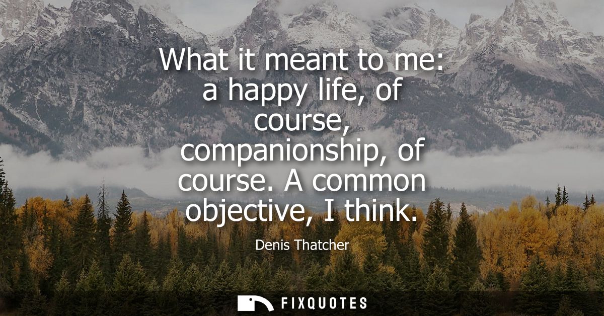 What it meant to me: a happy life, of course, companionship, of course. A common objective, I think