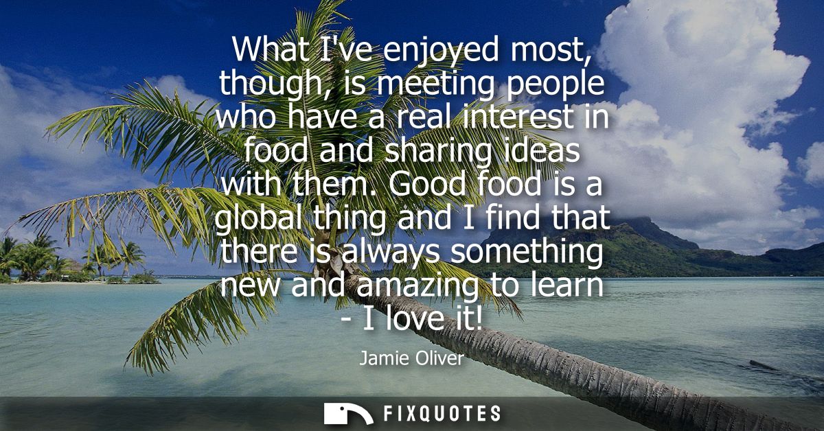What Ive enjoyed most, though, is meeting people who have a real interest in food and sharing ideas with them.