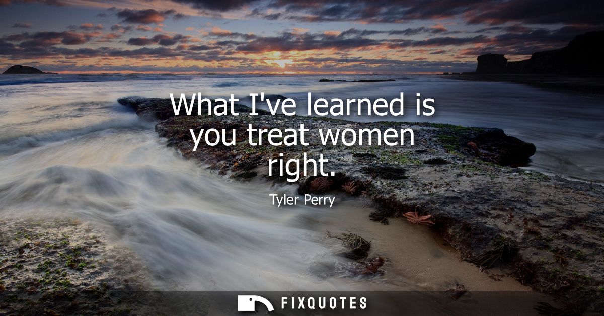 What Ive learned is you treat women right