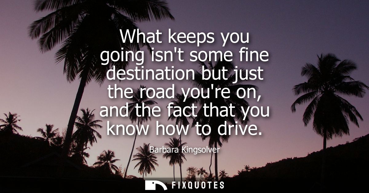 What keeps you going isnt some fine destination but just the road youre on, and the fact that you know how to drive