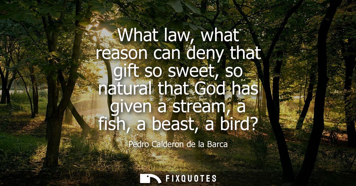What law, what reason can deny that gift so sweet, so natural that God has given a stream, a fish, a beast, a bird?