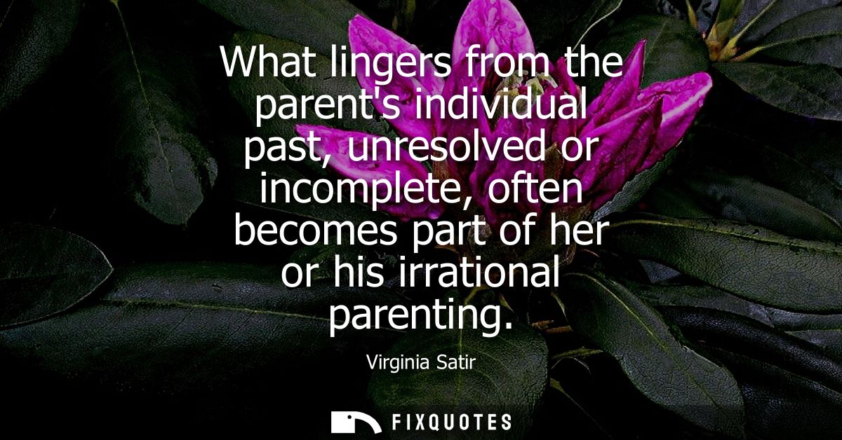 What lingers from the parents individual past, unresolved or incomplete, often becomes part of her or his irrational par