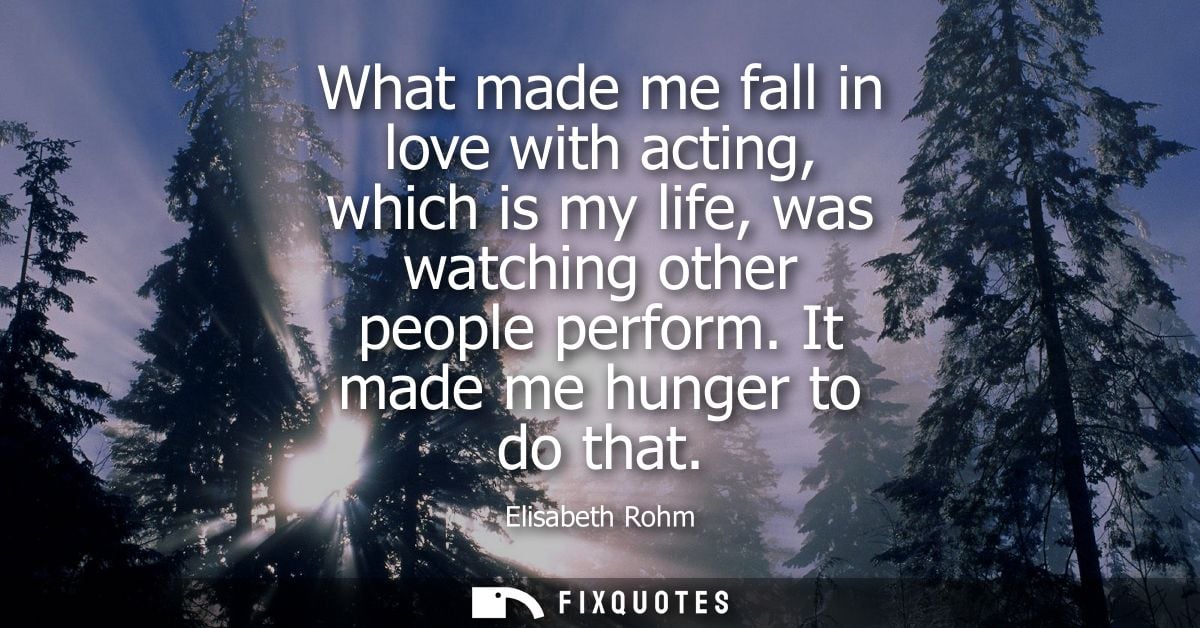 What made me fall in love with acting, which is my life, was watching other people perform. It made me hunger to do that