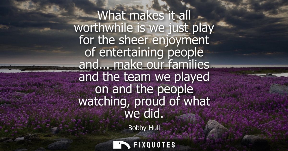 What makes it all worthwhile is we just play for the sheer enjoyment of entertaining people and... make our families and