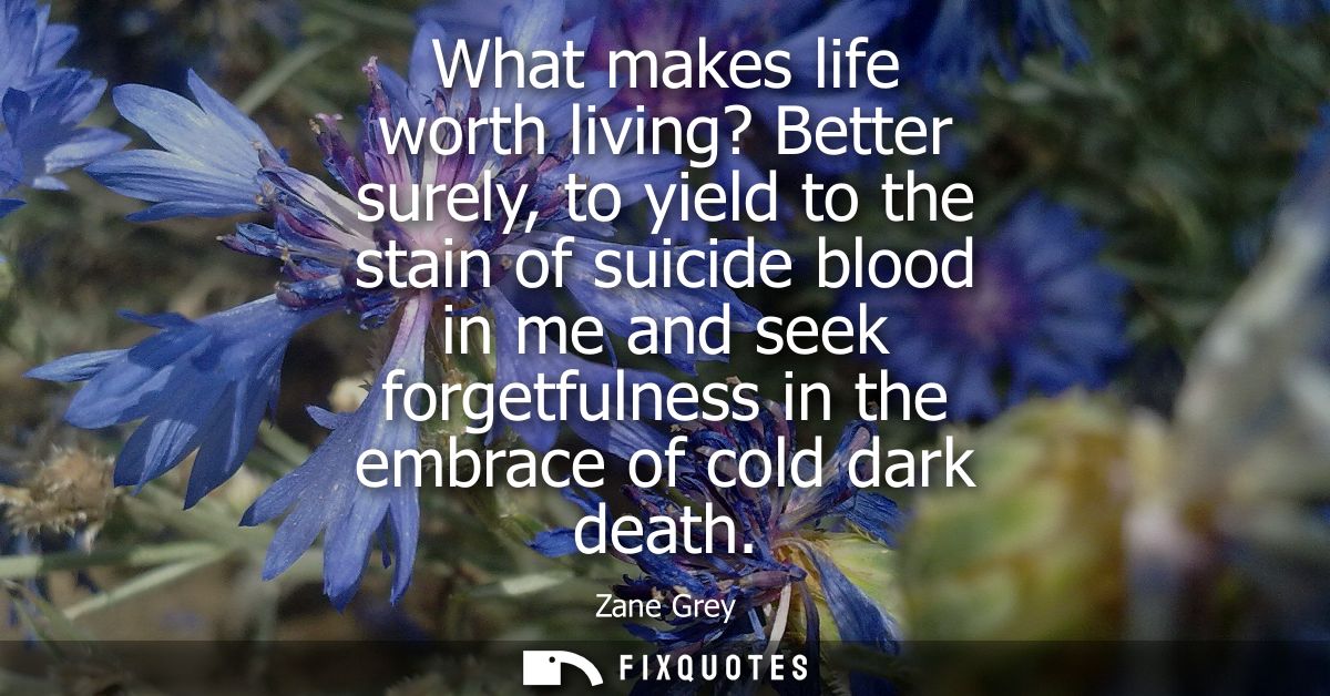 What makes life worth living? Better surely, to yield to the stain of suicide blood in me and seek forgetfulness in the 