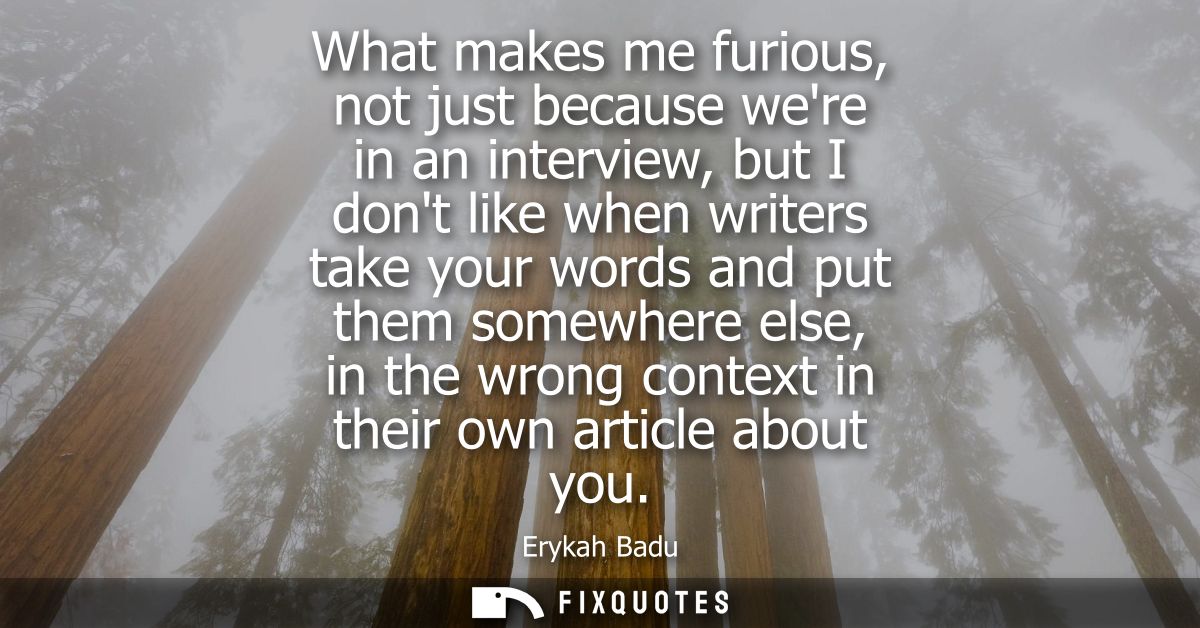 What makes me furious, not just because were in an interview, but I dont like when writers take your words and put them 