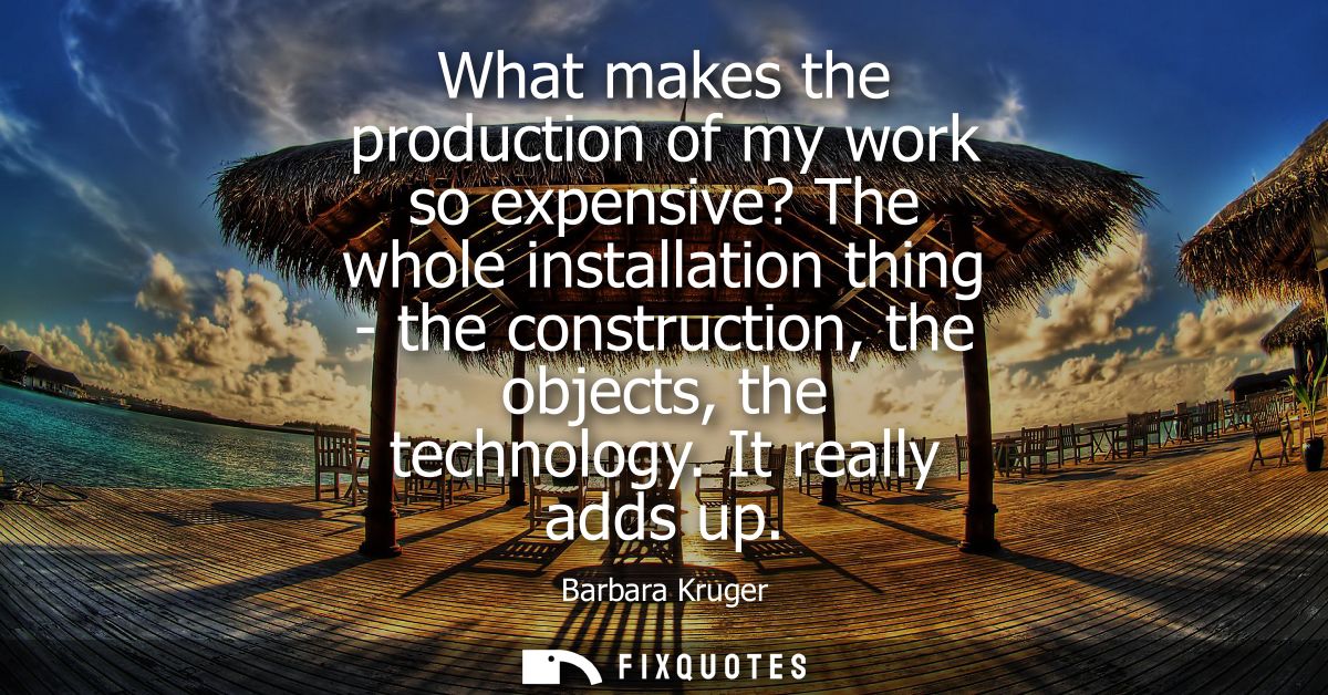 What makes the production of my work so expensive? The whole installation thing - the construction, the objects, the tec