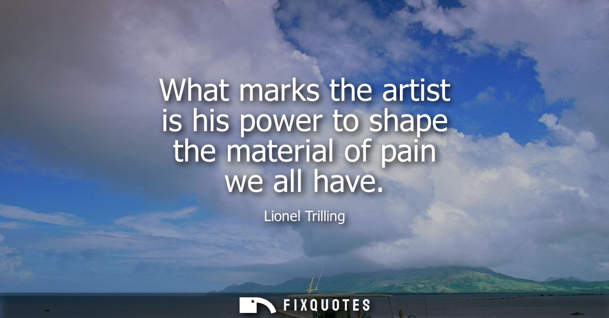 What marks the artist is his power to shape the material of pain we all have