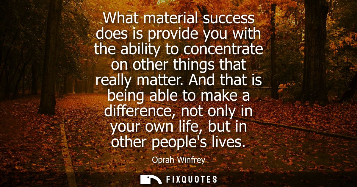 What material success does is provide you with the ability to concentrate on other things that really matter.