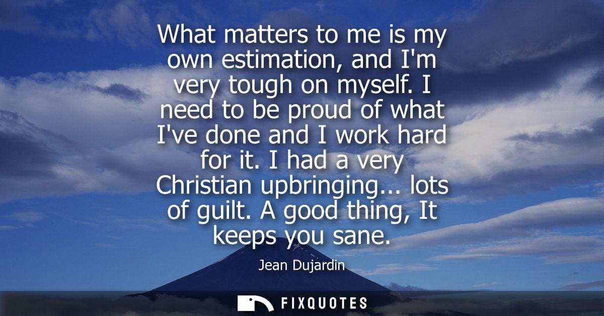 What matters to me is my own estimation, and Im very tough on myself. I need to be proud of what Ive done and I work har