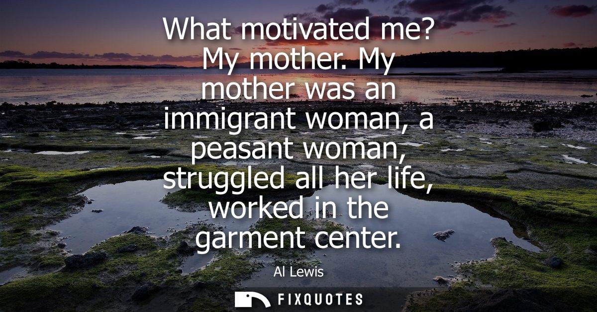 What motivated me? My mother. My mother was an immigrant woman, a peasant woman, struggled all her life, worked in the g