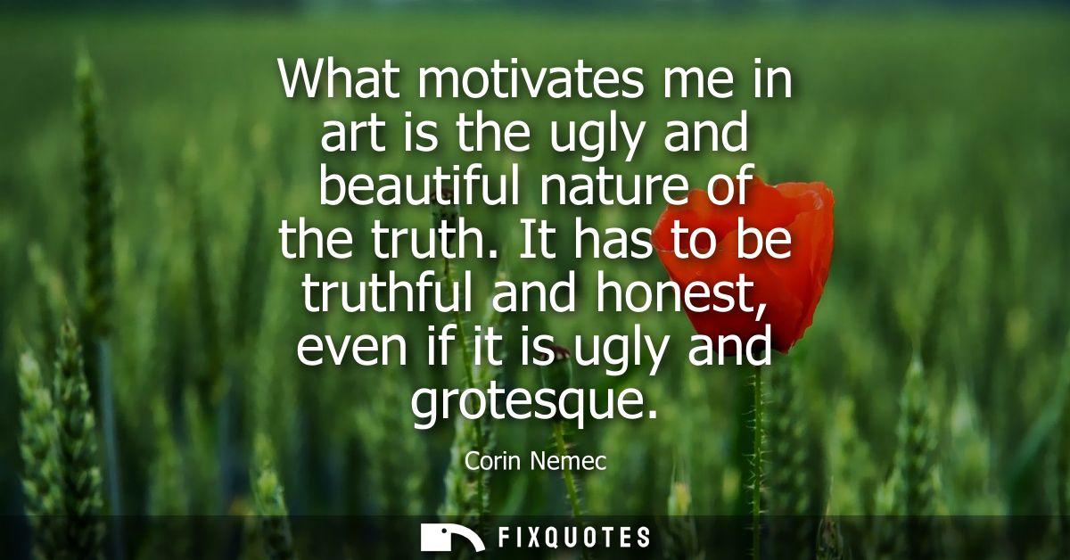 What motivates me in art is the ugly and beautiful nature of the truth. It has to be truthful and honest, even if it is 