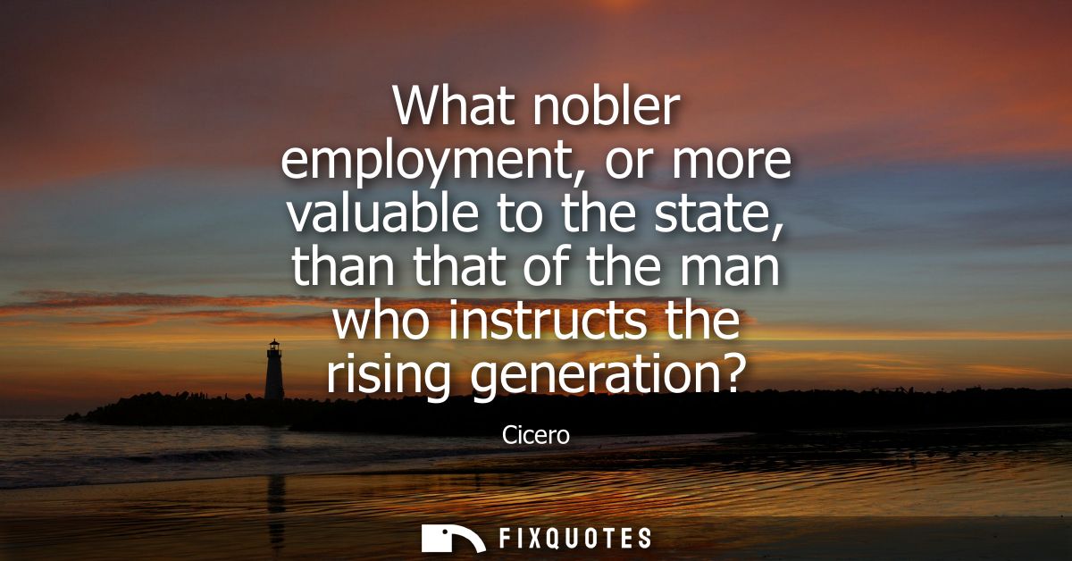 What nobler employment, or more valuable to the state, than that of the man who instructs the rising generation?