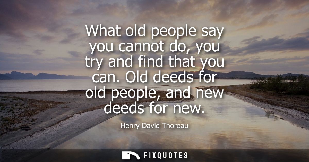 What old people say you cannot do, you try and find that you can. Old deeds for old people, and new deeds for new