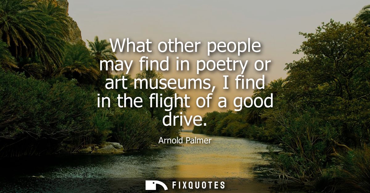 What other people may find in poetry or art museums, I find in the flight of a good drive