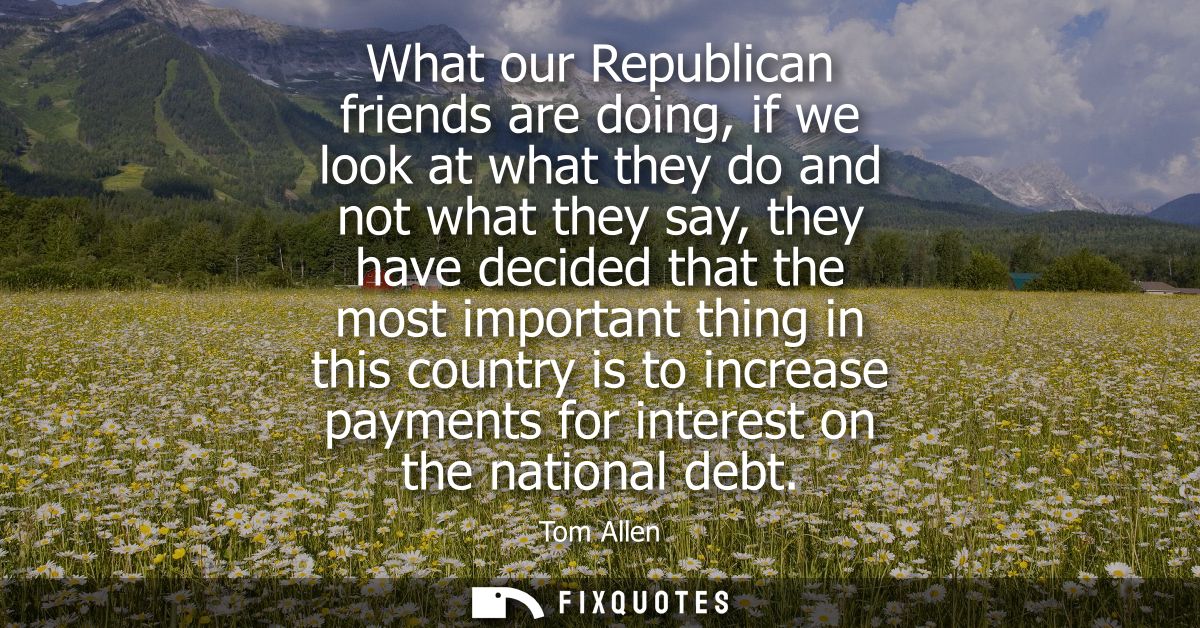 What our Republican friends are doing, if we look at what they do and not what they say, they have decided that the most