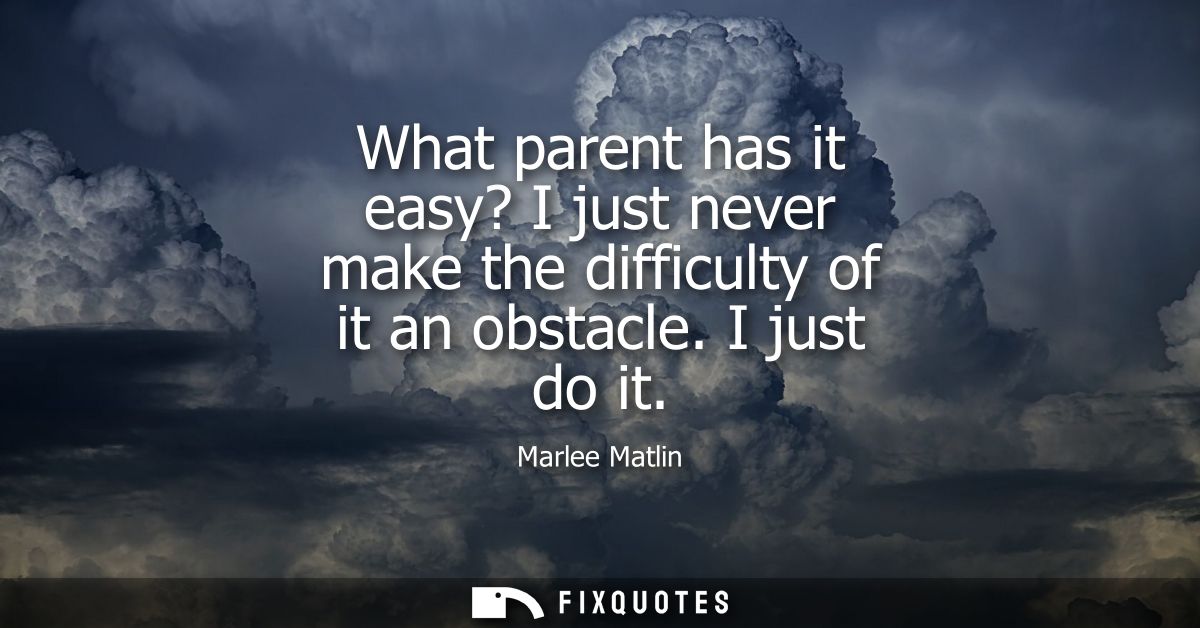 What parent has it easy? I just never make the difficulty of it an obstacle. I just do it
