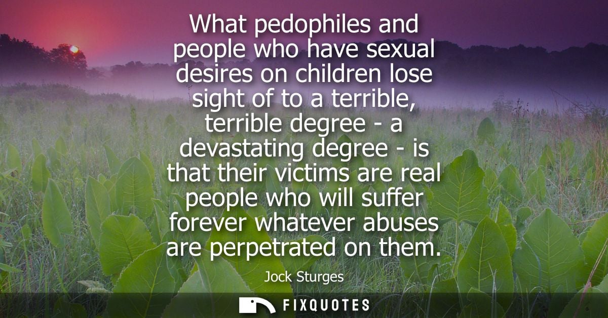What pedophiles and people who have sexual desires on children lose sight of to a terrible, terrible degree - a devastat