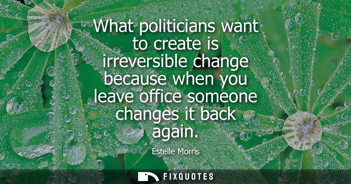 What politicians want to create is irreversible change because when you leave office someone changes it back again